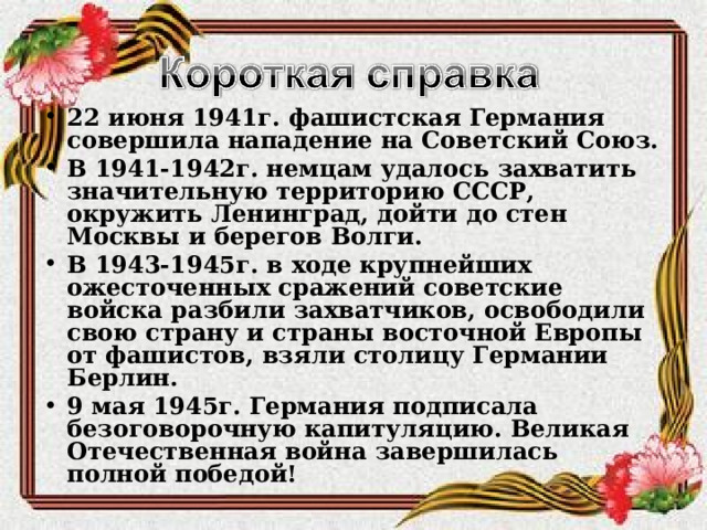 22 июня 1941г. фашистская Германия совершила нападение на Советский Союз. В 1941-1942г. немцам удалось захватить значительную территорию СССР, окружить Ленинград, дойти до стен Москвы и берегов Волги. В 1943-1945г. в ходе крупнейших ожесточенных сражений советские войска разбили захватчиков, освободили свою страну и страны восточной Европы от фашистов, взяли столицу Германии Берлин. 9 мая 1945г. Германия подписала безоговорочную капитуляцию. Великая Отечественная война завершилась полной победой!  