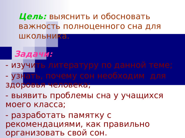 Цель:  выяснить и обосновать важность полноценного сна для школьника.  Задачи:  - изучить литературу по данной теме; - узнать, почему сон необходим для здоровья человека; - выявить проблемы сна у учащихся моего класса; - разработать памятку с рекомендациями, как правильно организовать свой сон. 