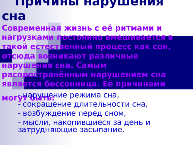   Причины нарушения сна  Современная жизнь с её ритмами и нагрузками постоянно вмешивается в такой естественный процесс как сон, отсюда возникают различные нарушения сна. Самым распространённым нарушением сна является бессонница. Её причинами могут быть:  - нарушение режима сна, - сокращение длительности сна, - возбуждение перед сном, - мысли, накопившиеся за день и затрудняющие засыпание. 