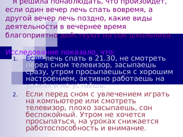 Я решила понаблюдать, что произойдет, если один вечер лечь спать вовремя, а другой вечер лечь поздно, какие виды деятельности в вечернее время благоприятно действуют на сон школьника.  Исследование показало, что: Если лечь спать в 21.30, не смотреть перед сном телевизор, засыпаешь сразу, утром просыпаешься с хорошим настроением, активно работаешь на уроках и не устаёшь. Если перед сном с увлечением играть на компьютере или смотреть телевизор, плохо засыпаешь, сон беспокойный. Утром не хочется просыпаться, на уроках снижается работоспособность и внимание. 