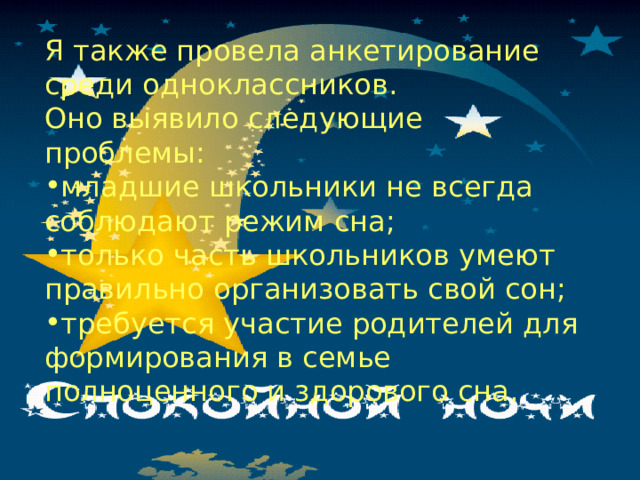 Я также провела анкетирование среди одноклассников. Оно выявило следующие проблемы: младшие школьники не всегда соблюдают режим сна; только часть школьников умеют правильно организовать свой сон; требуется участие родителей для формирования в семье полноценного и здорового сна. 