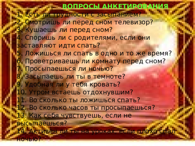  ВОПРОСЫ АНКЕТИРОВАНИЯ 1. Есть ли трудности с засыпанием? 2. Смотришь ли перед сном телевизор? 3. Кушаешь ли перед сном? 4. Споришь ли с родителями, если они заставляют идти спать? 5. Ложишься ли спать в одно и то же время? 6. Проветриваешь ли комнату перед сном? 7. Просыпаешься ли ночью? 8. Засыпаешь ли ты в темноте? 9. Удобная ли у тебя кровать? 10. Утром встаешь отдохнувшим? 11. Во сколько ты ложишься спать? 12. Во сколько часов ты просыпаешься? 13. Как себя чувствуешь, если не высыпаешься? 14. Активен ли ты на уроках, если плохо спал ночью? 