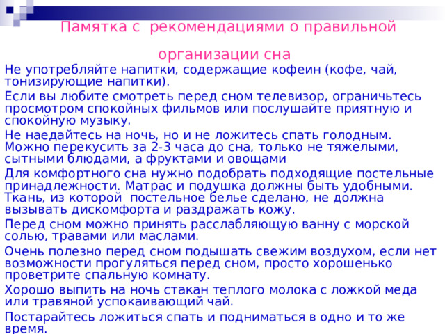 Памятка с рекомендациями о правильной  организации сна  Не употребляйте напитки, содержащие кофеин (кофе, чай, тонизирующие напитки). Если вы любите смотреть перед сном телевизор, ограничьтесь просмотром спокойных фильмов или послушайте приятную и спокойную музыку. Не наедайтесь на ночь, но и не ложитесь спать голодным. Можно перекусить за 2-3 часа до сна, только не тяжелыми, сытными блюдами, а фруктами и овощами Для комфортного сна нужно подобрать подходящие постельные принадлежности. Матрас и подушка должны быть удобными. Ткань, из которой постельное белье сделано, не должна вызывать дискомфорта и раздражать кожу. Перед сном можно принять расслабляющую ванну с морской солью, травами или маслами. Очень полезно перед сном подышать свежим воздухом, если нет возможности прогуляться перед сном, просто хорошенько проветрите спальную комнату. Хорошо выпить на ночь стакан теплого молока с ложкой меда или травяной успокаивающий чай. Постарайтесь ложиться спать и подниматься в одно и то же время. 