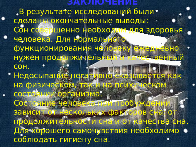  ЗАКЛЮЧЕНИЕ  В результате исследований были сделаны окончательные выводы: Сон совершенно необходим для здоровья человека. Для нормального функционирования человеку ежедневно нужен продолжительный и качественный сон. Недосыпание негативно сказывается как на физическом, так и на психическом состоянии организма. Состояние человека при пробуждении зависит от нескольких факторов сна: от продолжительности сна и от качества сна. Для хорошего самочувствия необходимо соблюдать гигиену сна. 