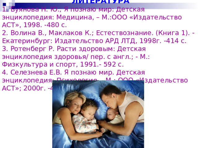  ЛИТЕРАТУРА  1. Буянова Н. Ю.; Я познаю мир: Детская энциклопедия: Медицина, – М.:ООО «Издательство АСТ», 1998. -480 с.  2. Волина В., Маклаков К.; Естествознание. (Книга 1). - Екатеринбург: Издательство АРД ЛТД, 1998г. -414 с.  3. Ротенберг Р. Расти здоровым: Детская энциклопедия здоровья/ пер. с англ.; - М.: Физкультура и спорт, 1991.- 592 с.  4. Селезнева Е.В. Я познаю мир. Детская энциклопедия: Психология.    М.: ООО «Издательство АСТ»; 2000г.   432 с.   