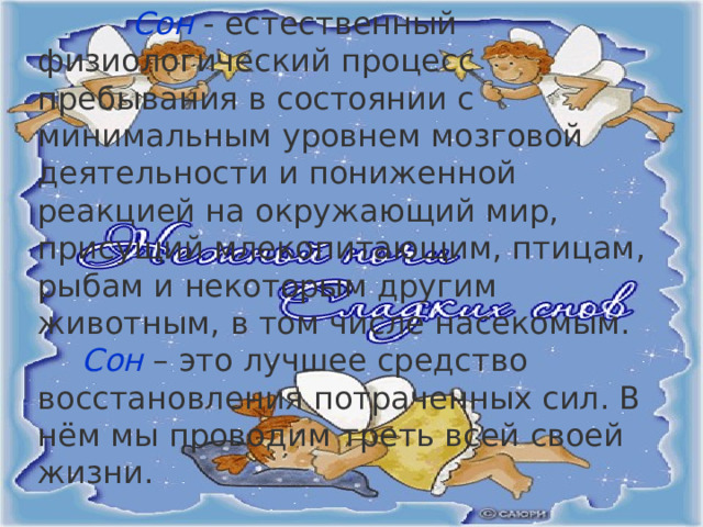  Сон  - естественный физиологический процесс пребывания в состоянии с минимальным уровнем мозговой деятельности и пониженной реакцией на окружающий мир, присущий млекопитающим, птицам, рыбам и некоторым другим животным, в том числе насекомым. Сон – это лучшее средство восстановления потраченных сил. В нём мы проводим треть всей своей жизни. 