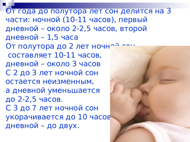       От года до полутора лет сон делится на 3 части: ночной (10-11 часов), первый дневной – около 2-2,5 часов, второй дневной – 1,5 часа   От полутора до 2 лет ночной сон  составляет 10-11 часов,  дневной – около 3 часов   С 2 до 3 лет ночной сон  остается неизменным,  а дневной уменьшается  до 2-2,5 часов.   С 3 до 7 лет ночной сон  укорачивается до 10 часов,  дневной – до двух.     