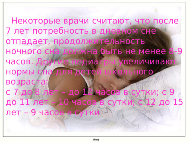  Некоторые врачи считают, что после 7 лет потребность в дневном сне отпадает, продолжительность ночного сна должна быть не менее 8-9 часов. Другие педиатры увеличивают нормы сна для детей школьного возраста:   с 7 до 8 лет – до 12 часов в сутки; с 9 до 11 лет – 10 часов в сутки; с 12 до 15 лет – 9 часов в сутки  