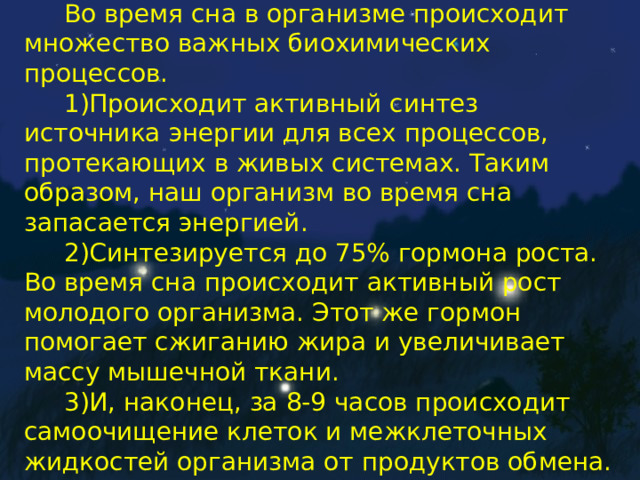 Во время сна в организме происходит множество важных биохимических процессов. 1)Происходит активный синтез источника энергии для всех процессов, протекающих в живых системах. Таким образом, наш организм во время сна запасается энергией. 2)Синтезируется до 75% гормона роста. Во время сна происходит активный рост молодого организма. Этот же гормон помогает сжиганию жира и увеличивает массу мышечной ткани. 3)И, наконец, за 8-9 часов происходит самоочищение клеток и межклеточных жидкостей организма от продуктов обмена. 