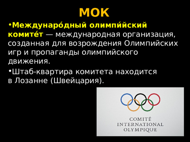 МОК Междунаро́дный олимпи́йский комите́т  — международная организация, созданная для возрождения Олимпийских игр и пропаганды олимпийского движения. Штаб-квартира комитета находится в Лозанне (Швейцария). 