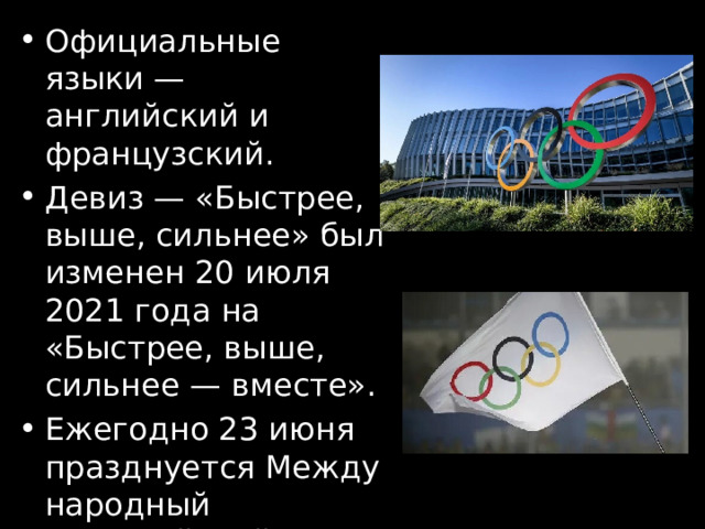Официальные языки — английский и французский. Девиз — «Быстрее, выше, сильнее» был изменен 20 июля 2021 года на «Быстрее, выше, сильнее — вместе». Ежегодно 23 июня празднуется Международный Олимпийский день. 