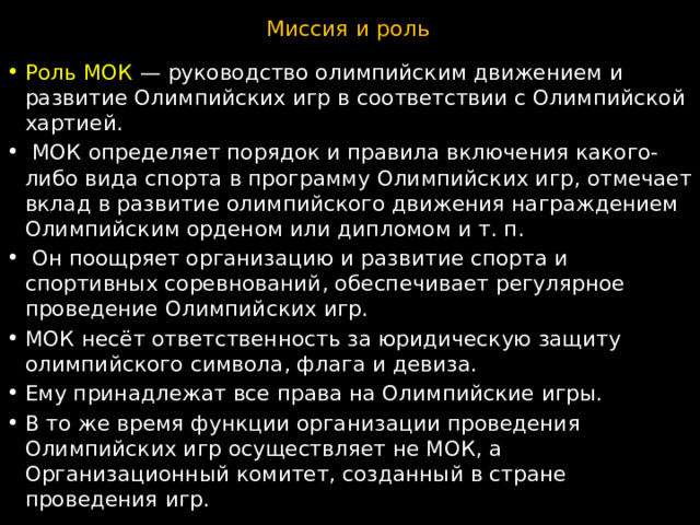 Миссия и роль Роль МОК  — руководство олимпийским движением и развитие Олимпийских игр в соответствии с Олимпийской хартией.  МОК определяет порядок и правила включения какого-либо вида спорта в программу Олимпийских игр, отмечает вклад в развитие олимпийского движения награждением Олимпийским орденом или дипломом и т. п.   Он поощряет организацию и развитие спорта и спортивных соревнований, обеспечивает регулярное проведение Олимпийских игр. МОК несёт ответственность за юридическую защиту олимпийского символа, флага и девиза. Ему принадлежат все права на Олимпийские игры. В то же время функции организации проведения Олимпийских игр осуществляет не МОК, а Организационный комитет, созданный в стране проведения игр. 