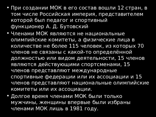 При создании МОК в его состав вошли 12 стран, в том числе Российская империя, представителем которой был педагог и спортивный функционер А. Д. Бутовский . Членами МОК являются не национальные олимпийские комитеты, а физические лица в количестве не более 115 человек, из которых 70 членов не связаны с какой-то определённой должностью или видом деятельности, 15 членов являются действующими спортсменами, 15 членов представляют международные спортивные федерации или их ассоциации и 15 членов представляют национальные олимпийские комитеты или их ассоциации. Долгое время членами МОК были только мужчины, женщины впервые были избраны членами МОК лишь в 1981 году. 