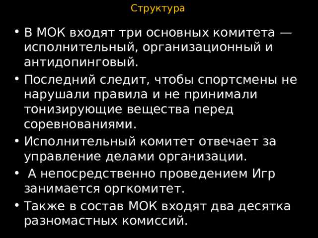 Структура В МОК входят три основных комитета — исполнительный, организационный и антидопинговый. Последний следит, чтобы спортсмены не нарушали правила и не принимали тонизирующие вещества перед соревнованиями. Исполнительный комитет отвечает за управление делами организации.  А непосредственно проведением Игр занимается оргкомитет. Также в состав МОК входят два десятка разномастных комиссий. 