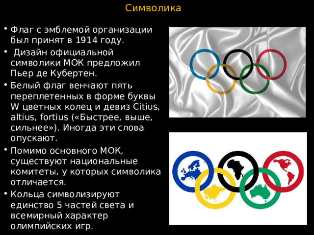 Символика Флаг с эмблемой организации был принят в 1914 году.  Дизайн официальной символики МОК предложил Пьер де Кубертен. Белый флаг венчают пять переплетенных в форме буквы W цветных колец и девиз Citius, altius, fortius («Быстрее, выше, сильнее»). Иногда эти слова опускают. Помимо основного МОК, существуют национальные комитеты, у которых символика отличается. Кольца символизируют единство 5 частей света и всемирный характер олимпийских игр. 