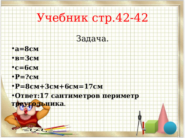 Учебник стр.42-42 Задача. а=8см в=3см с=6см Р=?см Р=8см+3см+6см=17см Ответ:17 сантиметров периметр треугольника . 