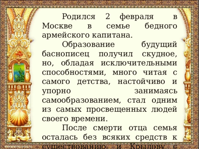  Родился 2 февраля в Москве в семье бедного армейского капитана.  Образование будущий баснописец получил скудное, но, обладая исключительными способностями, много читая с самого детства, настойчиво и упорно занимаясь самообразованием, стал одним из самых просвещенных людей своего времени.  После смерти отца семья осталась без всяких средств к существованию, и Крылову с десяти лет пришлось работать писцом в Тверском суде. 