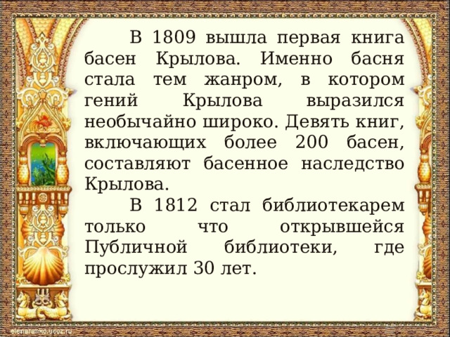  В 1809 вышла первая книга басен Крылова. Именно басня стала тем жанром, в котором гений Крылова выразился необычайно широко. Девять книг, включающих более 200 басен, составляют басенное наследство Крылова.  В 1812 стал библиотекарем только что открывшейся Публичной библиотеки, где прослужил 30 лет. 