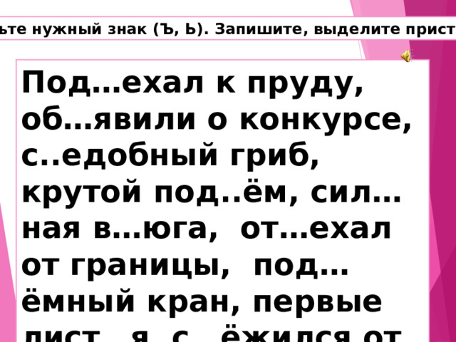Вставьте нужный знак (Ъ, Ь). Запишите, выделите приставки. Под…ехал к пруду, об…явили о конкурсе, с..едобный гриб, крутой под..ём, сил…ная в…юга, от…ехал от границы, под…ёмный кран, первые лист…я, с…ёжился от холода. 