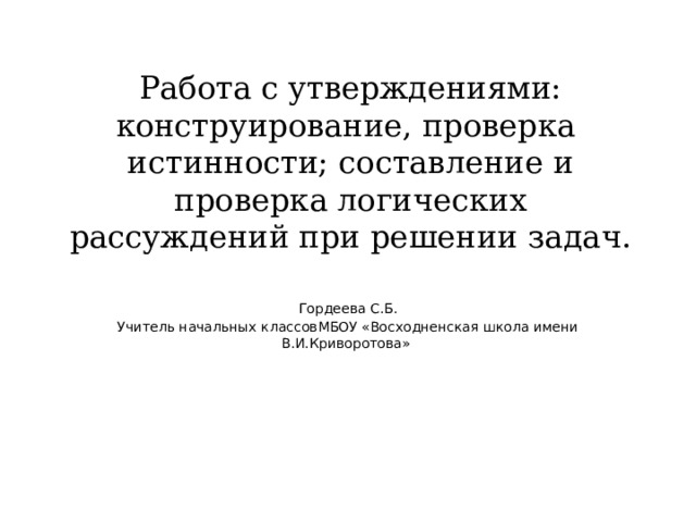Работа с утверждениями: конструирование, проверка  истинности; составление и проверка логических рассуждений при решении задач. Гордеева С.Б. Учитель начальных классовМБОУ «Восходненская школа имени В.И.Криворотова» 