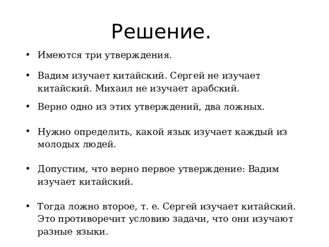 Решение. Имеются три утверждения. Вадим изучает китайский. Сергей не изучает китайский. Михаил не изучает арабский. Верно одно из этих утверждений, два ложных. Нужно определить, какой язык изучает каждый из молодых людей. Допустим, что верно первое утверждение: Вадим изучает китайский. Тогда ложно второе, т. е. Сергей изучает китайский. Это противоречит условию задачи, что они изучают разные языки. 
