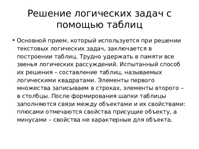 Решение логических задач с помощью таблиц Основной прием, который используется при решении текстовых логических задач, заключается в построении таблиц. Трудно удержать в памяти все звенья логических рассуждений. Испытанный способ их решения – составление таблиц, называемых логическими квадратами. Элементы первого множества записываем в строках, элементы второго – в столбцы. После формирования шапки таблицы заполняются связи между объектами и их свойствами: плюсами отмечаются свойства присущие объекту, а минусами – свойства не характерные для объекта. 