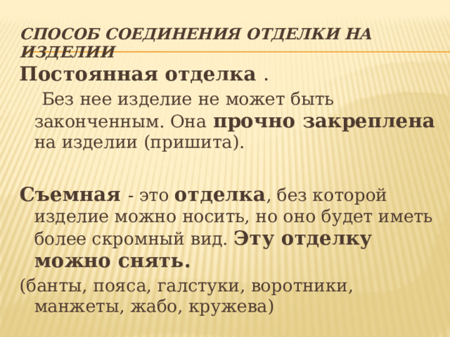 Способ соединения отделки на изделии Постоянная отделка .  Без нее изделие не может быть законченным. Она  прочно закреплена на изделии (пришита). Съемная - это отделка , без которой изделие можно носить, но оно будет иметь более скромный вид. Эту отделку можно снять. (банты, пояса, галстуки, воротники, манжеты, жабо, кружева) 