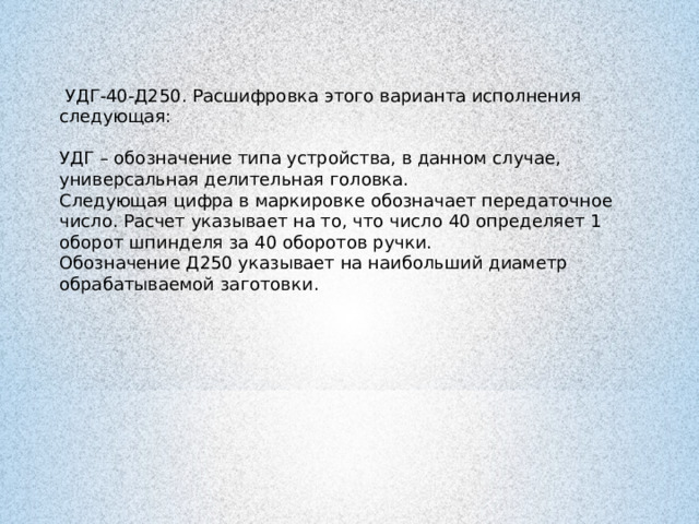  УДГ-40-Д250. Расшифровка этого варианта исполнения следующая: УДГ – обозначение типа устройства, в данном случае, универсальная делительная головка. Следующая цифра в маркировке обозначает передаточное число. Расчет указывает на то, что число 40 определяет 1 оборот шпинделя за 40 оборотов ручки. Обозначение Д250 указывает на наибольший диаметр обрабатываемой заготовки. 