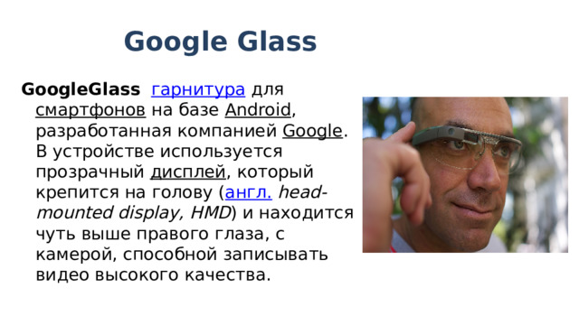 Google Glass GoogleGlass    гарнитура  для  смартфонов  на базе  Android , разработанная компанией  Google . В устройстве используется прозрачный  дисплей , который крепится на голову ( англ.   head-mounted display, HMD ) и находится чуть выше правого глаза, с камерой, способной записывать видео высокого качества. 