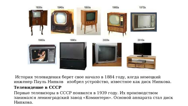     История телевидения берет свое начало в 1884 году, когда немецкий инженер Пауль Нипков  изобрел устройство, известное как диск Нипкова.  Телевидение в СССР Первые телевизоры в СССР появился в 1939 году. Их производством занимался ленинградский завод «Коминтерн». Основой аппарата стал диск Нипкова. 