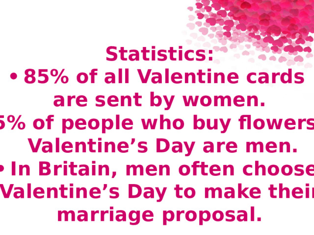  Statistics: •  85% of all Valentine cards are sent by women. •  75% of people who buy flowers for  Valentine’s Day are men. •  In Britain, men often choose Valentine’s Day to make their  marriage proposal. 
