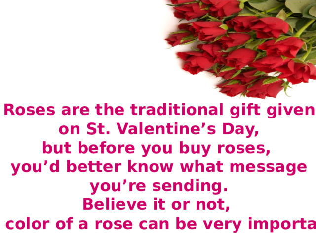 Roses are the traditional gift given  on St. Valentine’s Day, but before you buy roses, you’d better know what message  you’re sending. Believe it or not, the color of a rose can be very important. 
