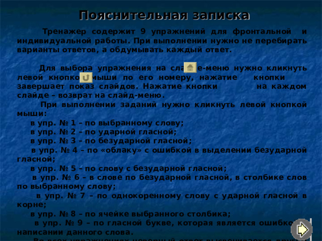 Пояснительная записка  Тренажер содержит 9 упражнений для фронтальной и индивидуальной работы. При выполнении нужно не перебирать варианты ответов, а обдумывать каждый ответ.  Для выбора упражнения на слайде-меню нужно кликнуть левой кнопкой мыши по его номеру, нажатие кнопки завершает показ слайдов. Нажатие кнопки на каждом слайде – возврат на слайд-меню.  При выполнении заданий нужно кликнуть левой кнопкой мыши :  в упр. № 1 – по выбранному слову ;  в упр. № 2 – по ударной гласной ;  в упр. № 3 – по безударной гласной ;  в упр. № 4 – по «облаку» с ошибкой в выделении безударной гласной ;  в упр. № 5 – по слову с безударной гласной ;   в упр. № 6 – в слове по безударной гласной, в столбике слов по выбранному слову ;  в упр. № 7 – по однокоренному слову с ударной гласной в корне ;  в упр. № 8 – по ячейке выбранного столбика ;   в упр. № 9 – по гласной букве, которая является ошибкой в написании данного слова.  Во всех упражнениях неверный ответ высвечивается другим цветом (в упр. № 8 при неверном ответе – возврат к предыдущему слайду по кнопке в нижнем правом углу).   Желаю удачи! 