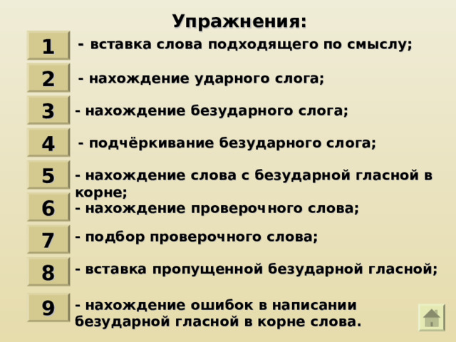 Упражнения : - вставка слова подходящего по смыслу ; 1 2 - нахождение ударного слога ; 3 - нахождение безударного слога ; 4 - подчёркивание безударного слога ; 5 - нахождение слова с безударной гласной в корне ; 6 - нахождение проверочного слова ; - подбор проверочного слова ; 7 - вставка пропущенной безударной гласной ; 8 - нахождение ошибок в написании безударной гласной в корне слова. 9 