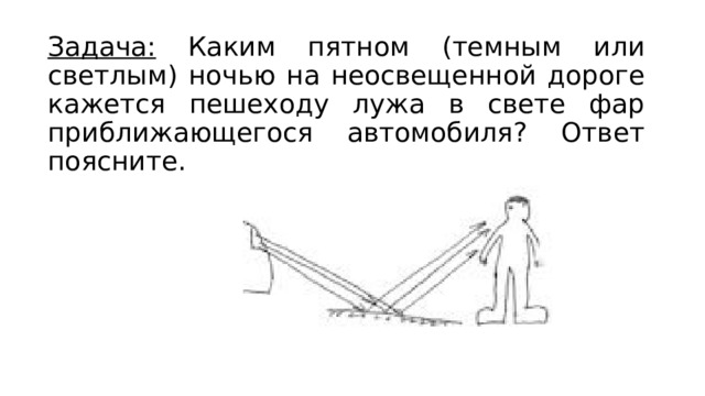 Задача: Каким пятном (темным или светлым) ночью на неосвещенной дороге кажется пешеходу лужа в свете фар приближающегося автомобиля? Ответ поясните. 