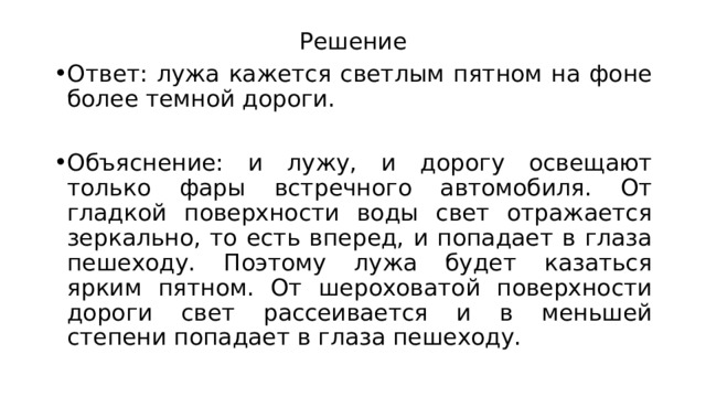 Решение Ответ: лужа кажется светлым пятном на фоне более темной дороги. Объяснение: и лужу, и дорогу освещают только фары встречного автомобиля. От гладкой поверхности воды свет отражается зеркально, то есть вперед, и попадает в глаза пешеходу. Поэтому лужа будет казаться ярким пятном. От шероховатой поверхности дороги свет рассеивается и в меньшей степени попадает в глаза пешеходу. 