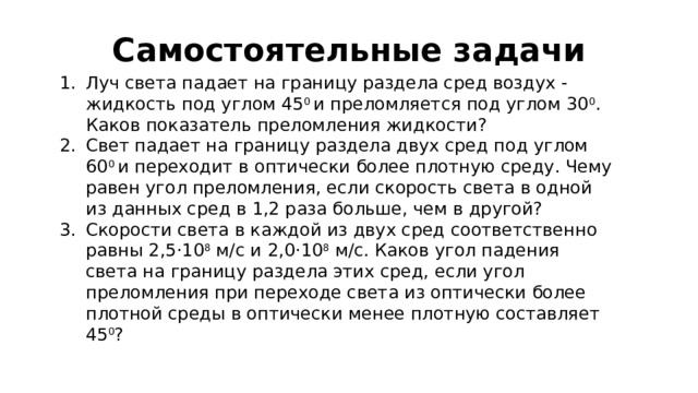 Самостоятельные задачи Луч света падает на границу раздела сред воздух - жидкость под углом 45 0 и преломляется под углом 30 0 . Каков показатель преломления жидкости? Свет падает на границу раздела двух сред под углом 60 0 и переходит в оптически более плотную среду. Чему равен угол преломления, если скорость света в одной из данных сред в 1,2 раза больше, чем в другой? Скорости света в каждой из двух сред соответственно равны 2,5 · 10 8 м/с и 2,0 · 10 8 м/с. Каков угол падения света на границу раздела этих сред, если угол преломления при переходе света из оптически более плотной среды в оптически менее плотную составляет 45 0 ? 