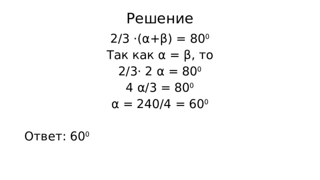 Решение 2/3 ·(α+β) = 80 0 Так как α = β, то 2/3· 2 α = 80 0 4 α/3 = 80 0 α = 240/4 = 60 0 Ответ: 60 0 