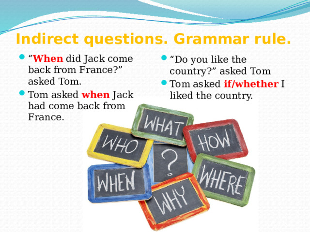 Indirect questions. Grammar rule. “ When did Jack come back from France?” asked Tom. Tom asked when Jack had come back from France. “ Do you like the country?” asked Tom Tom asked if/whether I liked the country. 