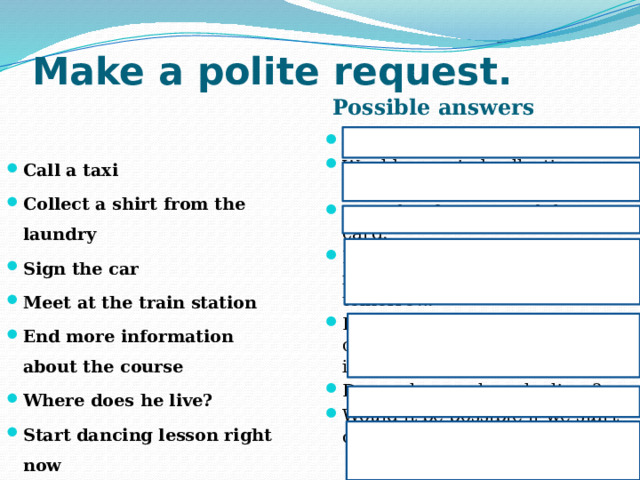 Make a polite request. Possible answers Can you call me a taxi? Would you mind collecting my shirt from the laundry? I wander if you signed the card. I was wandering if he could meet us at the train station tomorrow. It would be grateful if you could send me more information about the course. Do you know where he lives? Would it be possible if we start dancing lesson right now. Call a taxi Collect a shirt from the laundry Sign the car Meet at the train station End more information about the course Where does he live? Start dancing lesson right now 