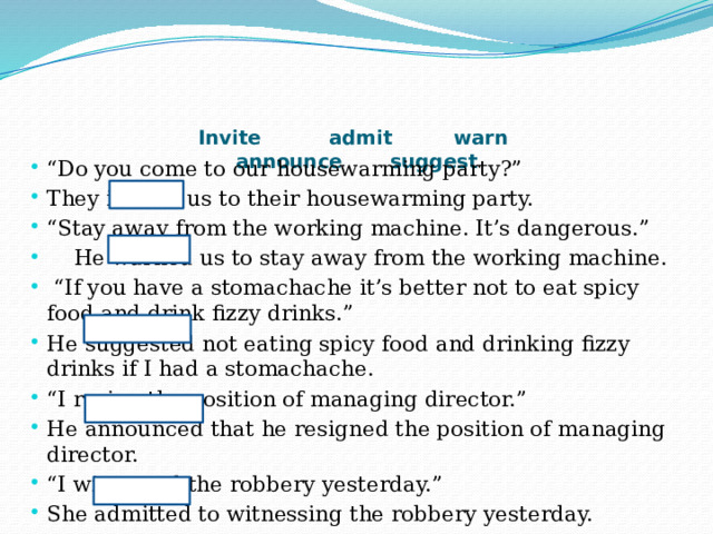 Invite admit warn  announce suggest   “ Do you come to our housewarming party?” They invited us to their housewarming party. “ Stay away from the working machine. It’s dangerous.”  He warned us to stay away from the working machine. “ If you have a stomachache it’s better not to eat spicy food and drink fizzy drinks.” He suggested not eating spicy food and drinking fizzy drinks if I had a stomachache. “ I resign the position of managing director.” He announced that he resigned the position of managing director. “ I witnessed the robbery yesterday.” She admitted to witnessing the robbery yesterday. 