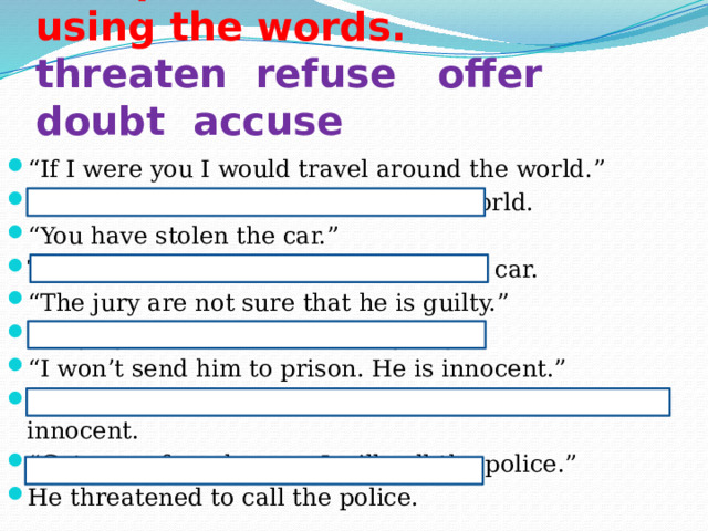 Paraphrase the sentences using the words.  threaten refuse offer doubt accuse   “ If I were you I would travel around the world.” He offered me to travel around the world. “ You have stolen the car.” The judge accused him of stealing the car. “ The jury are not sure that he is guilty.” The jury doubted that he was guilty. “ I won’t send him to prison. He is innocent.” He refused to send him to prison because he was innocent. “ Get away from here or I will call the police.” He threatened to call the police. 