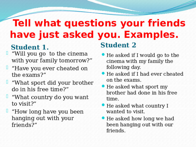  Tell what questions your friends have just asked you. Examples. Student 2 Student 1. He asked if I would go to the cinema with my family the following day. He asked if I had ever cheated on the exams. He asked what sport my brother had done in his free time. He asked what country I wanted to visit. He asked how long we had been hanging out with our friends. “ Will you go to the cinema with your family tomorrow?” “ Have you ever cheated on the exams?” “ What sport did your brother do in his free time?” “ What country do you want to visit?” “ How long have you been hanging out with your friends?” 