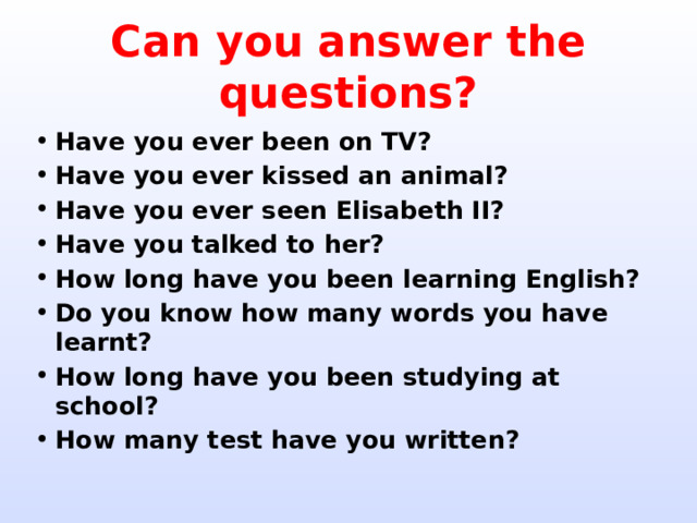 Can you answer the questions? Have you ever been on TV? Have you ever kissed an animal? Have you ever seen Elisabeth II? Have you talked to her? How long have you been learning English? Do you know how many words you have learnt? How long have you been studying at school? How many test have you written? 