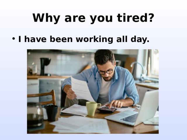 Why are you tired? I have been working all day. 