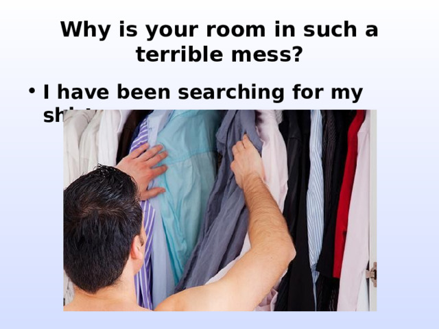 Why is your room in such a terrible mess? I have been searching for my shirt. 