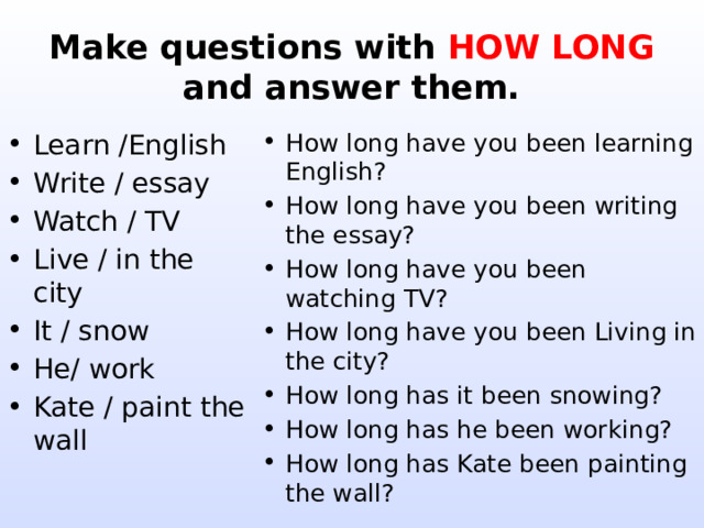 Make questions with HOW LONG  and answer them. Learn /English Write / essay Watch / TV Live / in the city It / snow He/ work Kate / paint the wall How long have you been learning English? How long have you been writing the essay? How long have you been watching TV? How long have you been Living in the city? How long has it been snowing? How long has he been working? How long has Kate been painting the wall? 