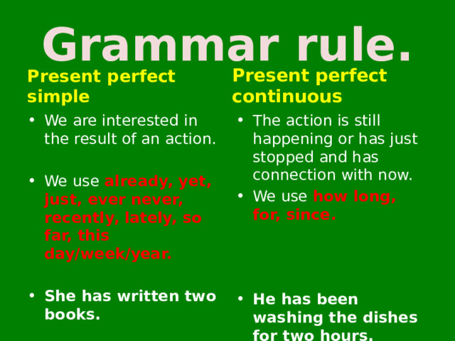 Grammar rule. Present perfect continuous Present perfect simple We are interested in the result of an action. The action is still happening or has just stopped and has connection with now. We use how long, for, since.  We use already, yet, just, ever never, recently, lately, so far, this day/week/year.    She has written two books. He has been washing the dishes for two hours. 