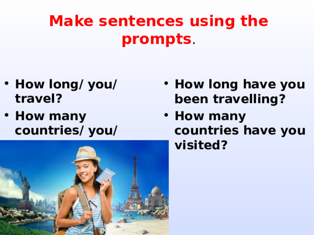 Make sentences using the prompts . How long/ you/ travel? How many countries/ you/ visit? How long have you been travelling? How many countries have you visited?  