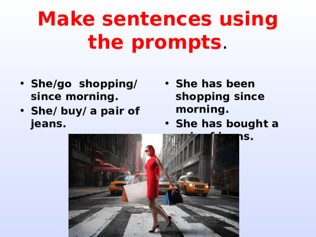 Make sentences using the prompts . She/go shopping/ since morning. She/ buy/ a pair of jeans. She has been shopping since morning. She has bought a pair of jeans. 